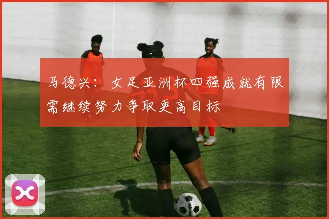 马德兴：女足亚洲杯四强成就有限需继续努力争取更高目标