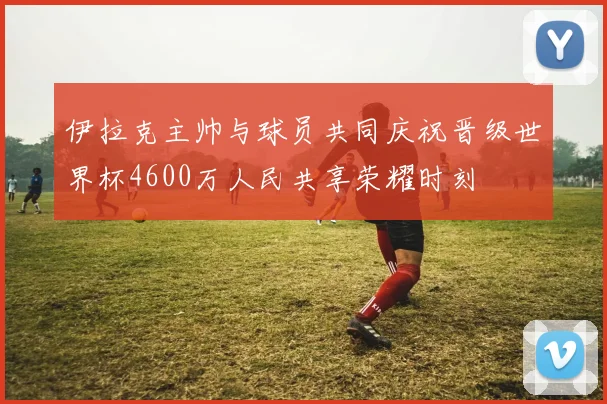 伊拉克主帅与球员共同庆祝晋级世界杯4600万人民共享荣耀时刻
