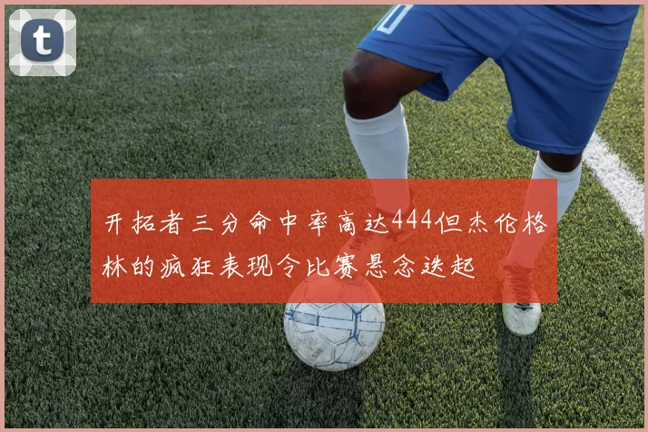 开拓者三分命中率高达444但杰伦格林的疯狂表现令比赛悬念迭起
