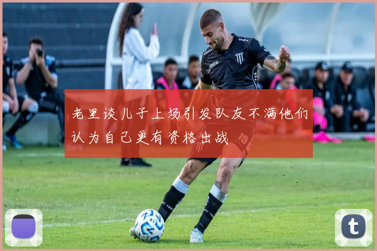 老里谈儿子上场引发队友不满他们认为自己更有资格出战