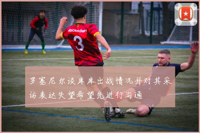 罗塞尼尔谈库库出战情况并对其采访表达失望希望先进行沟通