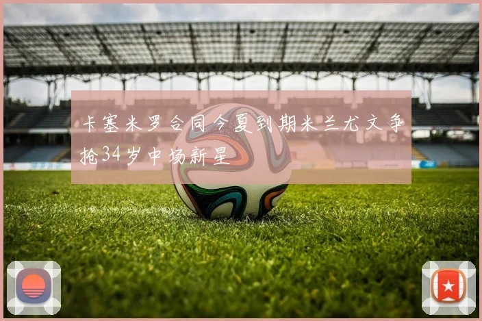 卡塞米罗合同今夏到期米兰尤文争抢34岁中场新星