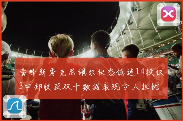 黄蜂新秀克尼佩尔状态低迷14投仅3中却收获双十数据表现令人担忧