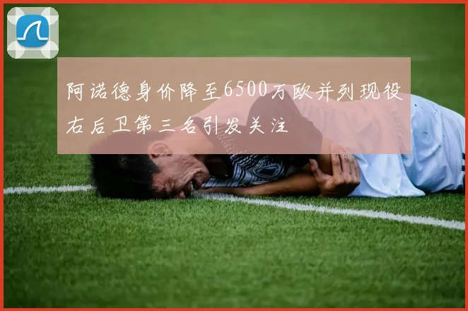 阿诺德身价降至6500万欧并列现役右后卫第三名引发关注