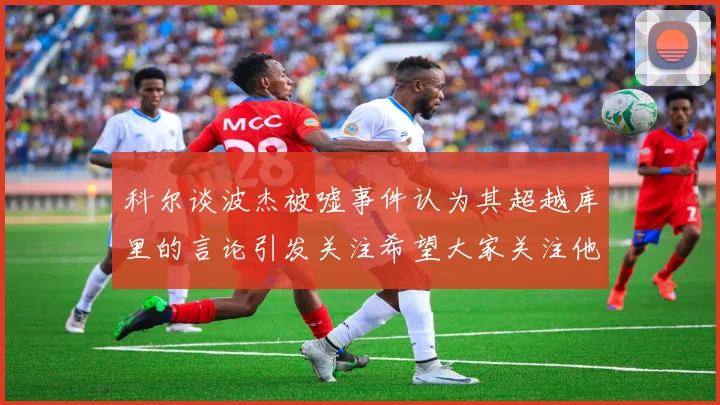 科尔谈波杰被嘘事件认为其超越库里的言论引发关注希望大家关注他的努力与表现