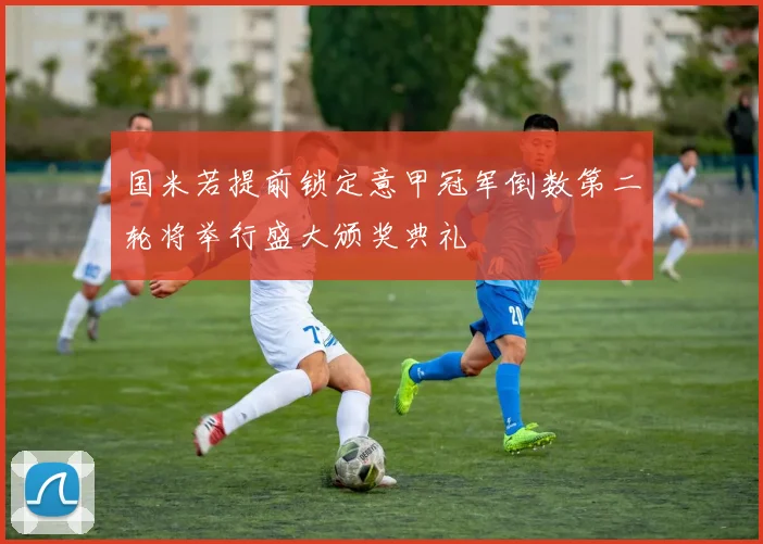 国米若提前锁定意甲冠军倒数第二轮将举行盛大颁奖典礼