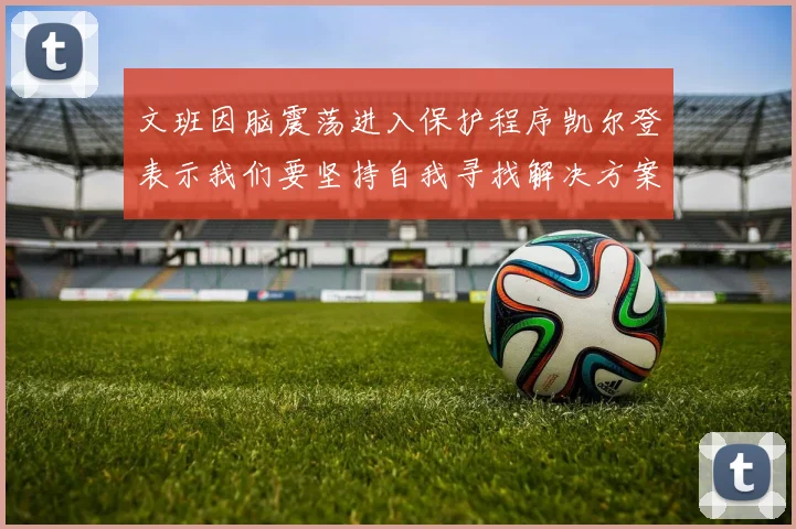 文班因脑震荡进入保护程序凯尔登表示我们要坚持自我寻找解决方案