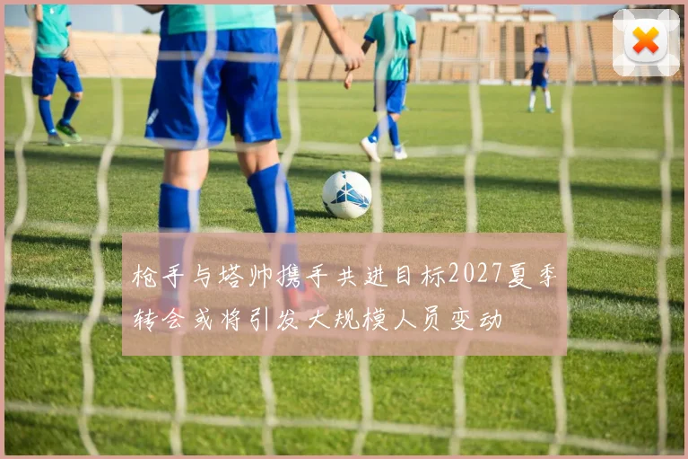 枪手与塔帅携手共进目标2027夏季转会或将引发大规模人员变动