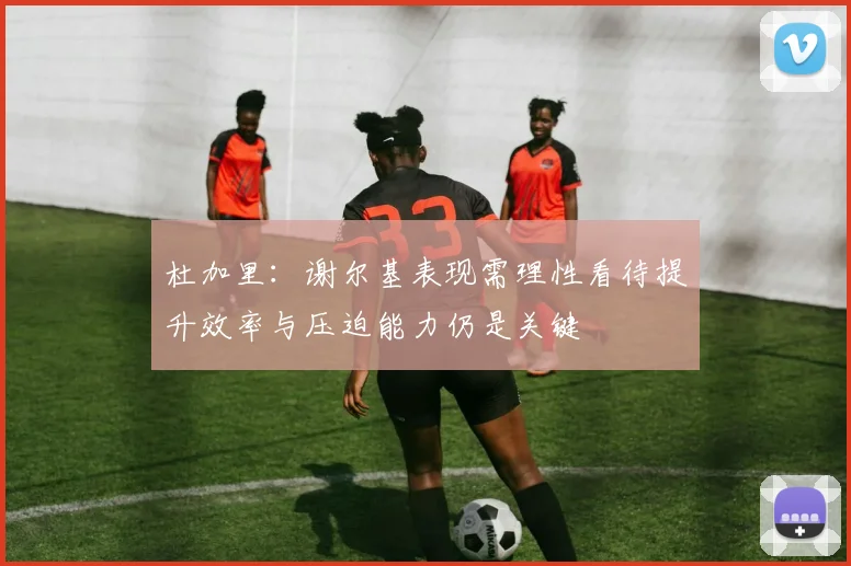 杜加里：谢尔基表现需理性看待提升效率与压迫能力仍是关键
