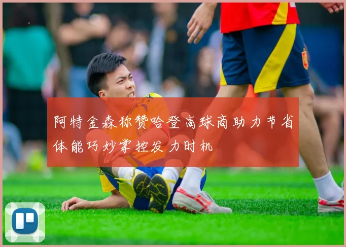 阿特金森称赞哈登高球商助力节省体能巧妙掌控发力时机