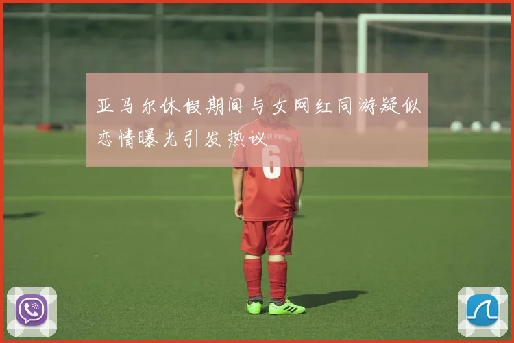 亚马尔休假期间与女网红同游疑似恋情曝光引发热议