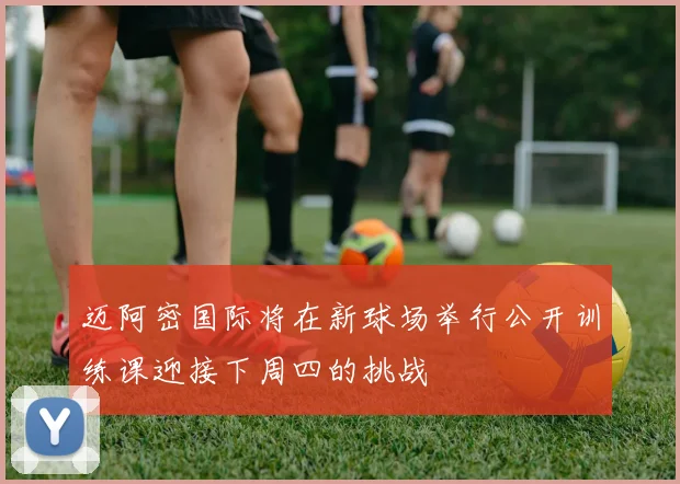 迈阿密国际将在新球场举行公开训练课迎接下周四的挑战