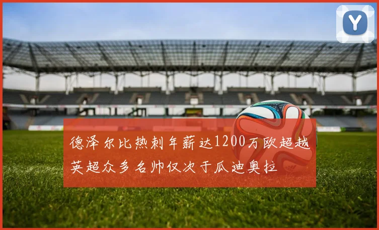 德泽尔比热刺年薪达1200万欧超越英超众多名帅仅次于瓜迪奥拉