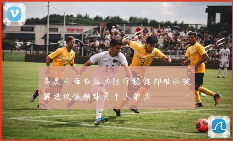 乌度卡面临压力防守稳健却难以破解进攻依赖球员个人能力